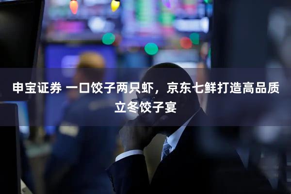 申宝证券 一口饺子两只虾，京东七鲜打造高品质立冬饺子宴