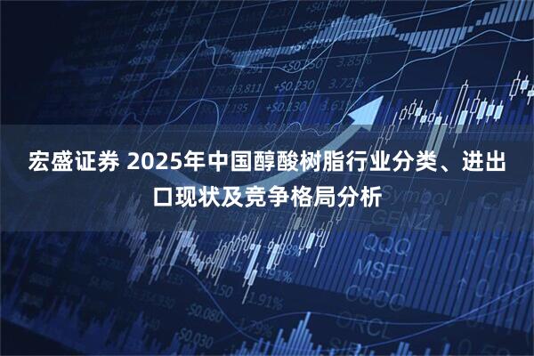 宏盛证券 2025年中国醇酸树脂行业分类、进出口现状及竞争格局分析