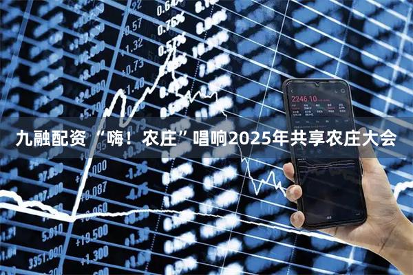 九融配资 “嗨！农庄”唱响2025年共享农庄大会