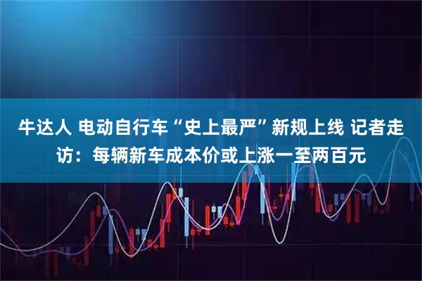 牛达人 电动自行车“史上最严”新规上线 记者走访：每辆新车成本价或上涨一至两百元