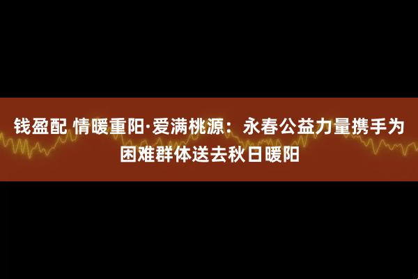 钱盈配 情暖重阳·爱满桃源：永春公益力量携手为困难群体送去秋日暖阳