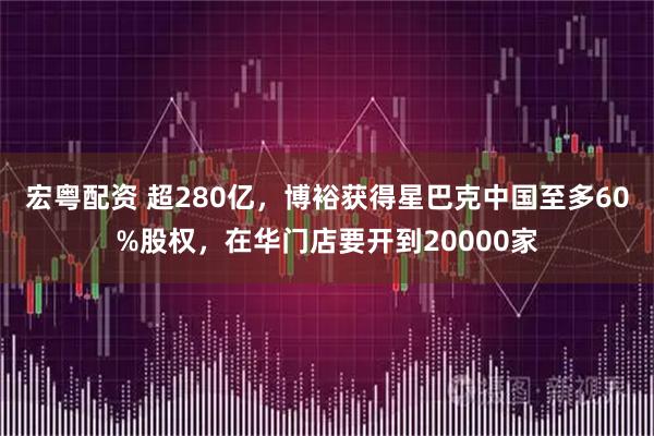 宏粤配资 超280亿，博裕获得星巴克中国至多60%股权，在华门店要开到20000家