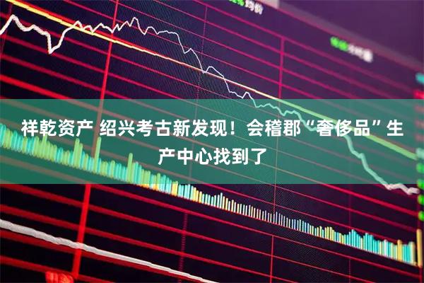祥乾资产 绍兴考古新发现！会稽郡“奢侈品”生产中心找到了