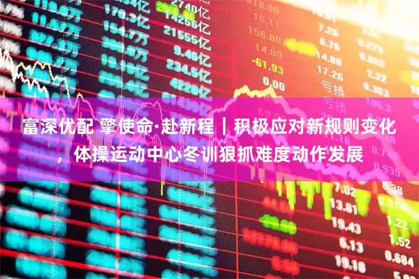富深优配 擎使命·赴新程｜积极应对新规则变化，体操运动中心冬训狠抓难度动作发展